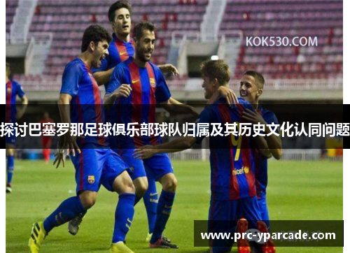 探讨巴塞罗那足球俱乐部球队归属及其历史文化认同问题 探讨巴塞罗那足球俱乐部球队归属及其历史文化认同问题