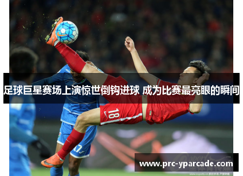 足球巨星赛场上演惊世倒钩进球 成为比赛最亮眼的瞬间