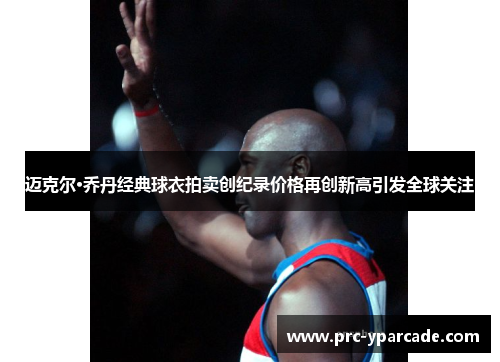 迈克尔·乔丹经典球衣拍卖创纪录价格再创新高引发全球关注 迈克尔·乔丹经典球衣拍卖创纪录价格再创新高引发全球关注