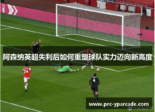 阿森纳英超失利后如何重塑球队实力迈向新高度