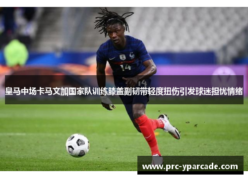 皇马中场卡马文加国家队训练膝盖副韧带轻度扭伤引发球迷担忧情绪