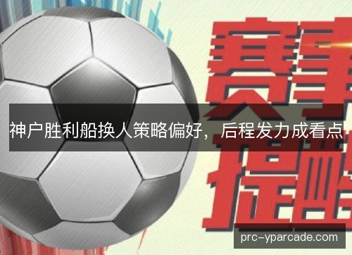 神户胜利船换人策略偏好,后程发力成看点 神户胜利船换人策略偏好,后程发力成看点