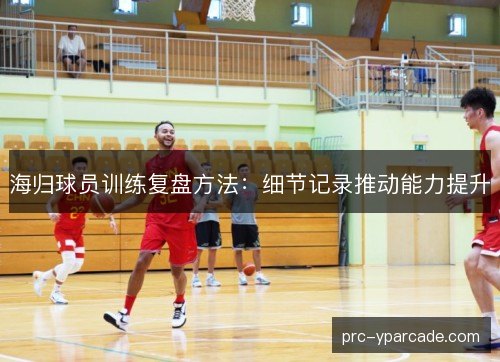 海归球员训练复盘方法:细节记录推动能力提升 海归球员训练复盘方法:细节记录推动能力提升